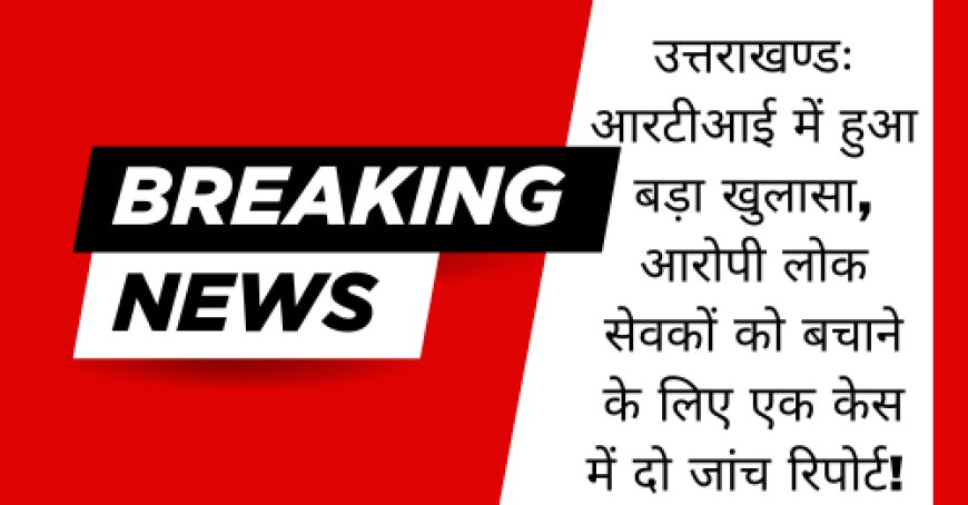 उत्तराखण्डः आरटीआई में हुआ बड़ा खुलासा, आरोपी लोक सेवकों को बचाने के लिए एक केस में दो जांच रिपोर्ट!